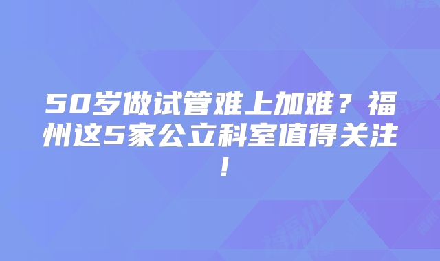 50岁做试管难上加难？福州这5家公立科室值得关注！