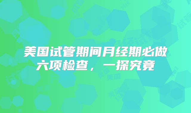 美国试管期间月经期必做六项检查，一探究竟