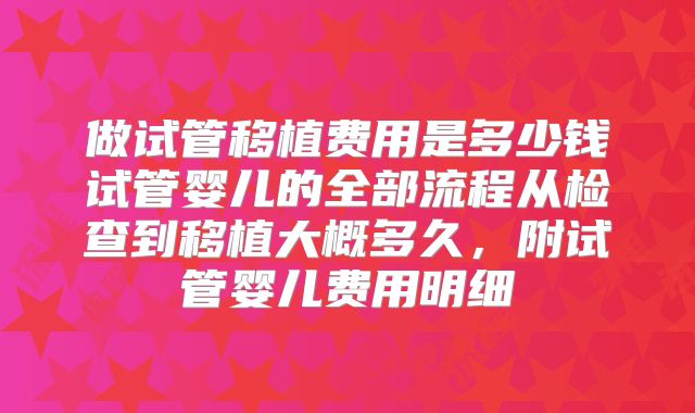 做试管移植费用是多少钱试管婴儿的全部流程从检查到移植大概多久，附试管婴儿费用明细