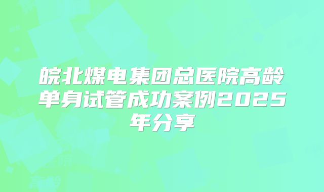 皖北煤电集团总医院高龄单身试管成功案例2025年分享