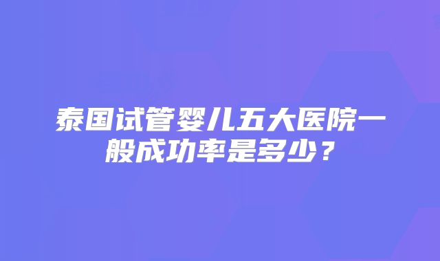泰国试管婴儿五大医院一般成功率是多少？