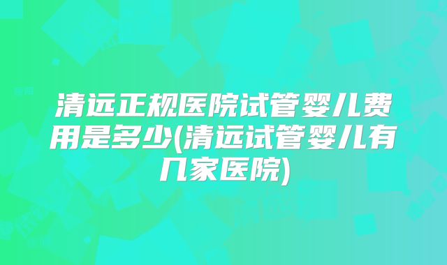 清远正规医院试管婴儿费用是多少(清远试管婴儿有几家医院)