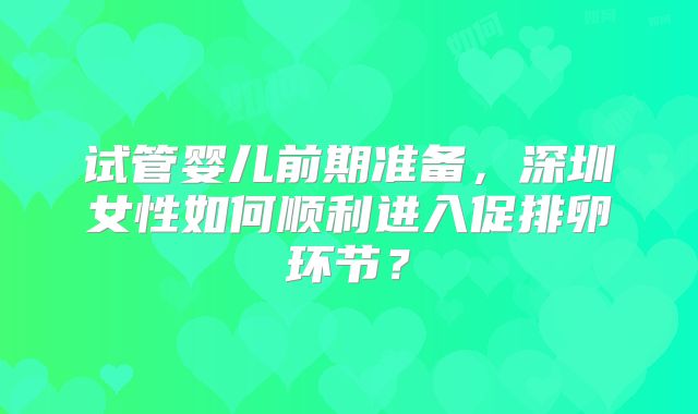 试管婴儿前期准备，深圳女性如何顺利进入促排卵环节？