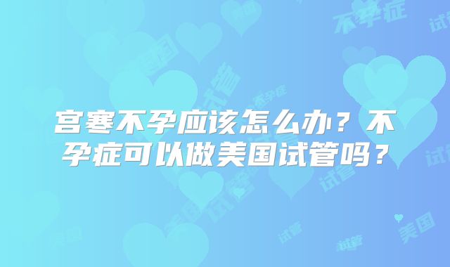 宫寒不孕应该怎么办？不孕症可以做美国试管吗？
