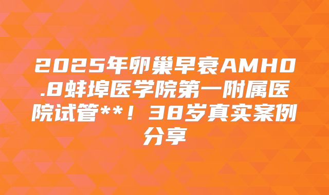 2025年卵巢早衰AMH0.8蚌埠医学院第一附属医院试管**!38岁真实案例分享