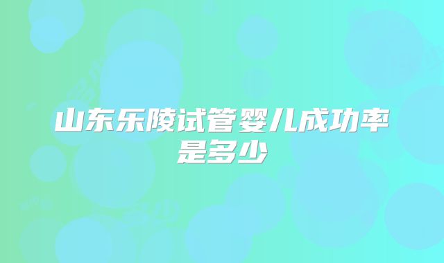 山东乐陵试管婴儿成功率是多少