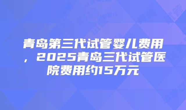 青岛第三代试管婴儿费用,2025青岛三代试管医院费用约15万元