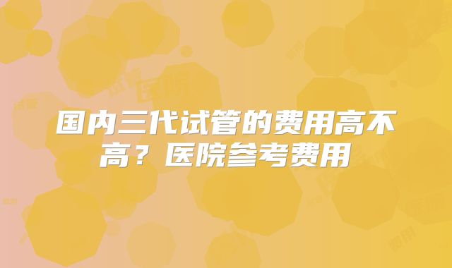 国内三代试管的费用高不高？医院参考费用