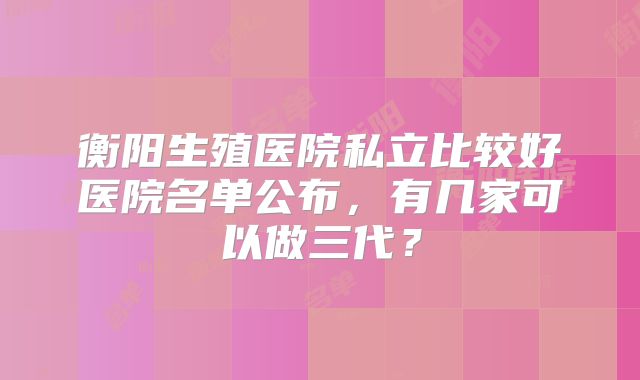 衡阳生殖医院私立比较好医院名单公布,有几家可以做三代?