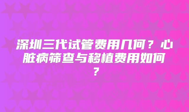 深圳三代试管费用几何？心脏病筛查与移植费用如何？