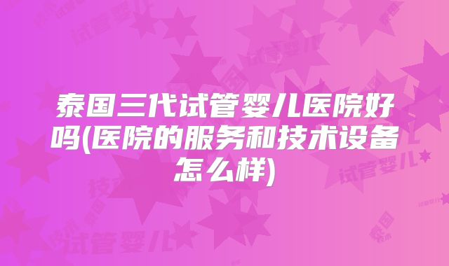 泰国三代试管婴儿医院好吗(医院的服务和技术设备怎么样)