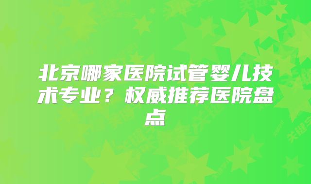 北京哪家医院试管婴儿技术专业?权威推荐医院盘点