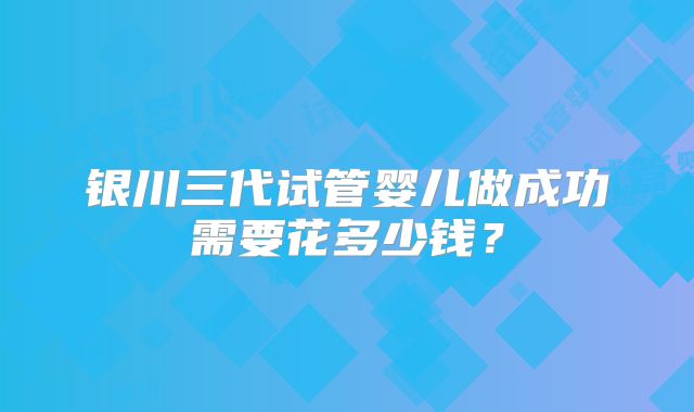 银川三代试管婴儿做成功需要花多少钱？