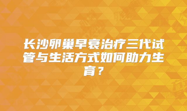 长沙卵巢早衰治疗三代试管与生活方式如何助力生育?