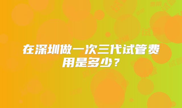 在深圳做一次三代试管费用是多少？