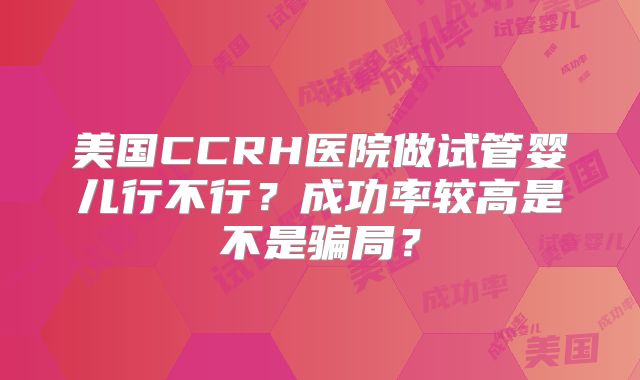 美国CCRH医院做试管婴儿行不行?成功率较高是不是骗局?