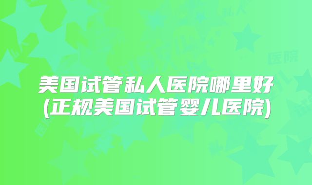 美国试管私人医院哪里好(正规美国试管婴儿医院)