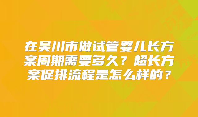 在吴川市做试管婴儿长方案周期需要多久？超长方案促排流程是怎么样的？