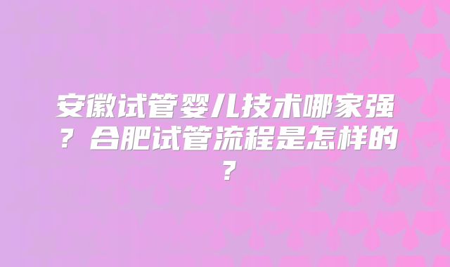安徽试管婴儿技术哪家强？合肥试管流程是怎样的？
