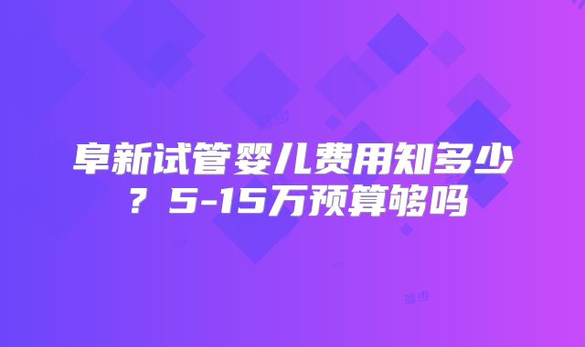 阜新试管婴儿费用知多少？5-15万预算够吗