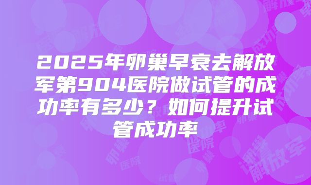 2025年卵巢早衰去解放军第904医院做试管的成功率有多少?如何提升试管成功率