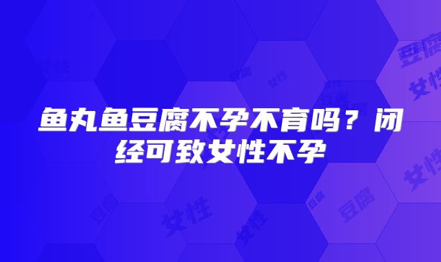 鱼丸鱼豆腐不孕不育吗？闭经可致女性不孕