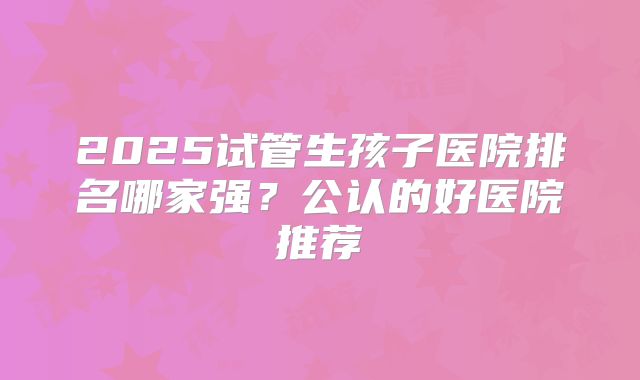 2025试管生孩子医院排名哪家强？公认的好医院推荐