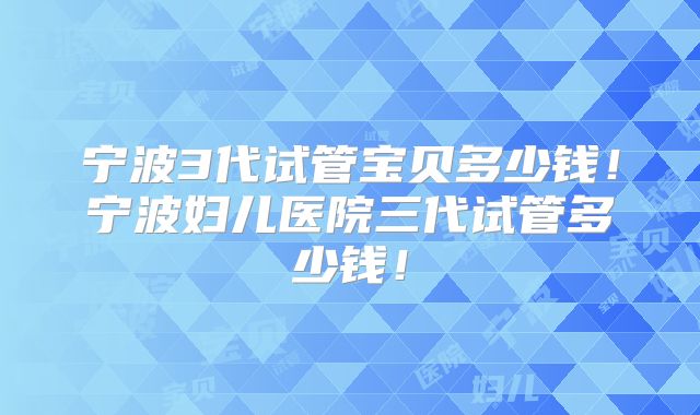 宁波3代试管宝贝多少钱！宁波妇儿医院三代试管多少钱！