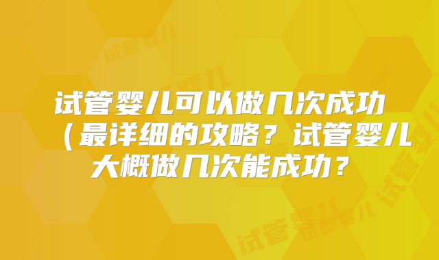 试管婴儿可以做几次成功(最详细的攻略?试管婴儿大概做几次能成功?