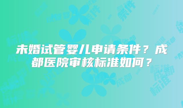 未婚试管婴儿申请条件？成都医院审核标准如何？