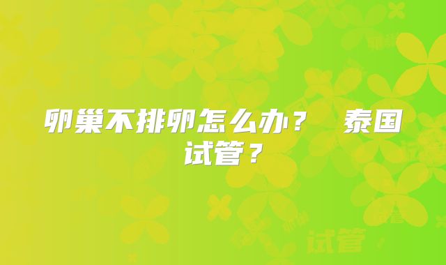 卵巢不排卵怎么办？ 泰国试管？