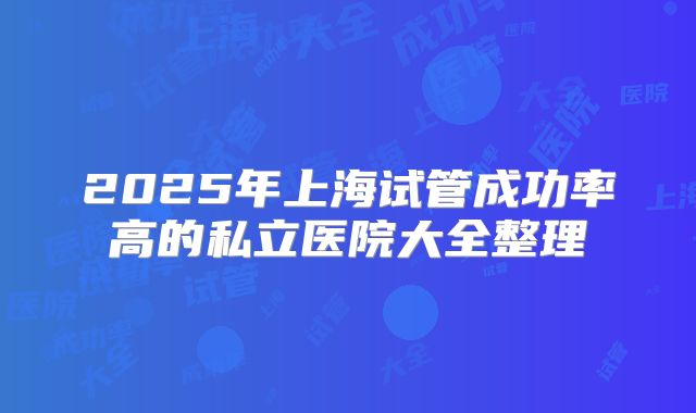 2025年上海试管成功率高的私立医院大全整理