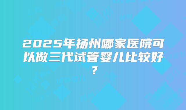 2025年扬州哪家医院可以做三代试管婴儿比较好？