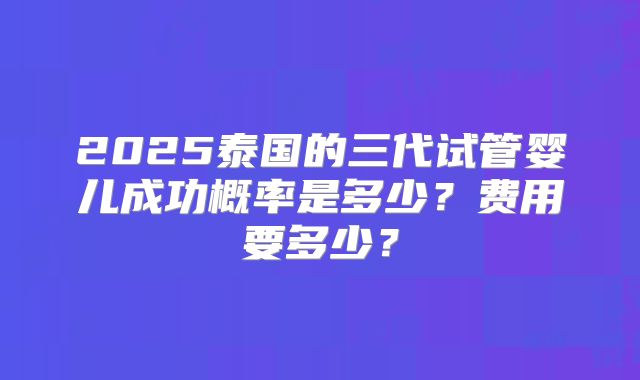 2025泰国的三代试管婴儿成功概率是多少?费用要多少?