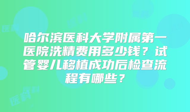 哈尔滨医科大学附属第一医院洗精费用多少钱？试管婴儿移植成功后检查流程有哪些？