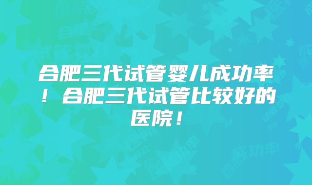 合肥三代试管婴儿成功率！合肥三代试管比较好的医院！