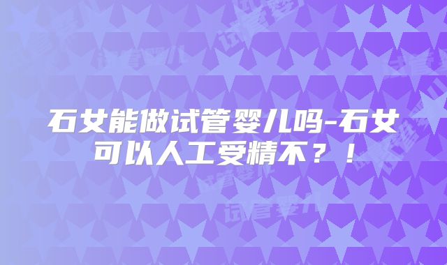 石女能做试管婴儿吗-石女可以人工受精不？！