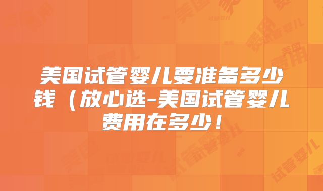 美国试管婴儿要准备多少钱（放心选-美国试管婴儿费用在多少！