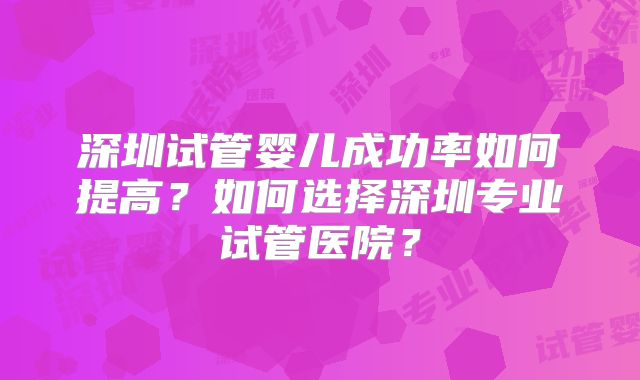 深圳试管婴儿成功率如何提高？如何选择深圳专业试管医院？