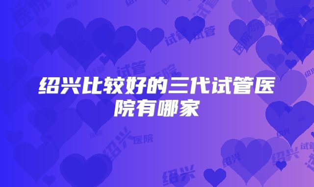 绍兴比较好的三代试管医院有哪家