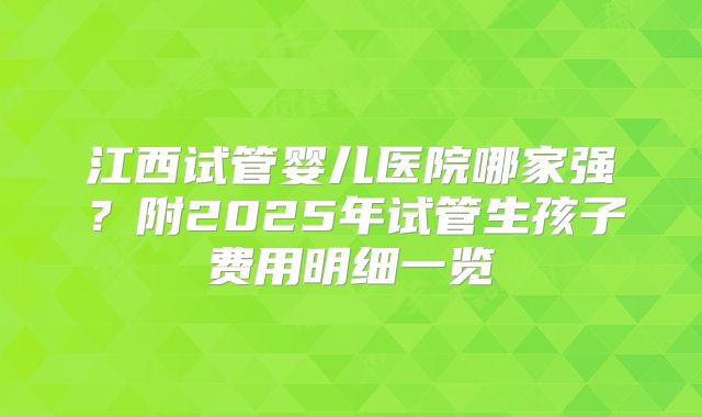 江西试管婴儿医院哪家强？附2025年试管生孩子费用明细一览