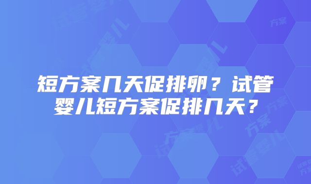 短方案几天促排卵?试管婴儿短方案促排几天?