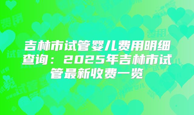 吉林市试管婴儿费用明细查询：2025年吉林市试管最新收费一览