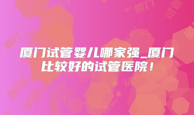 厦门试管婴儿哪家强_厦门比较好的试管医院!