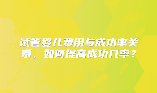 试管婴儿费用与成功率关系，如何提高成功几率？
