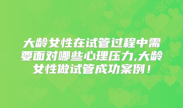 大龄女性在试管过程中需要面对哪些心理压力,大龄女性做试管成功案例！