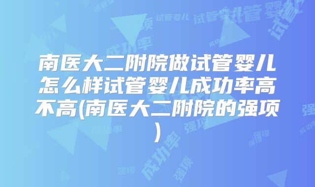 南医大二附院做试管婴儿怎么样试管婴儿成功率高不高(南医大二附院的强项)