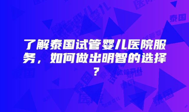 了解泰国试管婴儿医院服务，如何做出明智的选择？