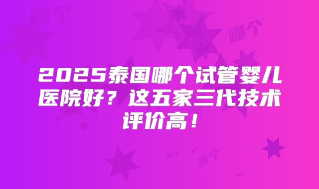 2025泰国哪个试管婴儿医院好？这五家三代技术评价高！