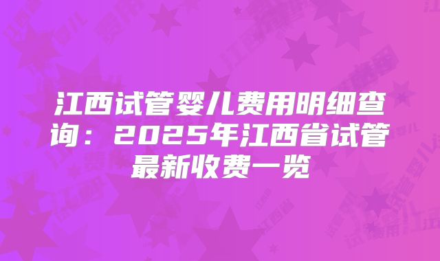 江西试管婴儿费用明细查询：2025年江西省试管最新收费一览